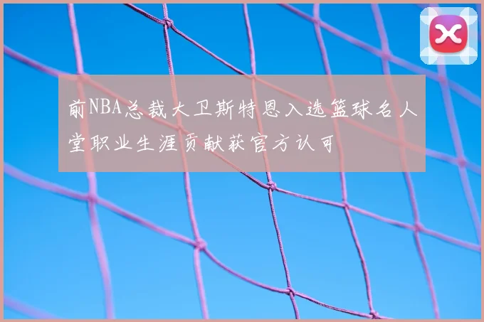 前NBA总裁大卫斯特恩入选篮球名人堂职业生涯贡献获官方认可