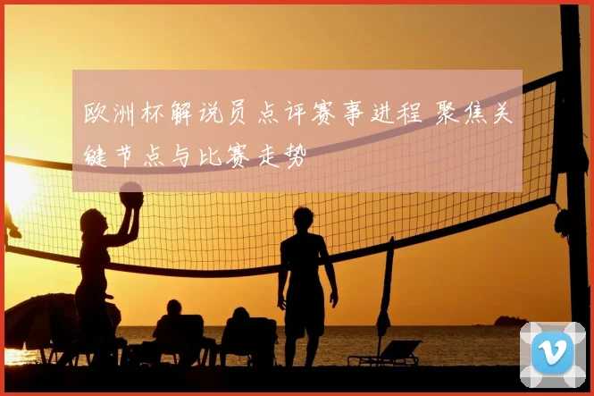 欧洲杯解说员点评赛事进程 聚焦关键节点与比赛走势