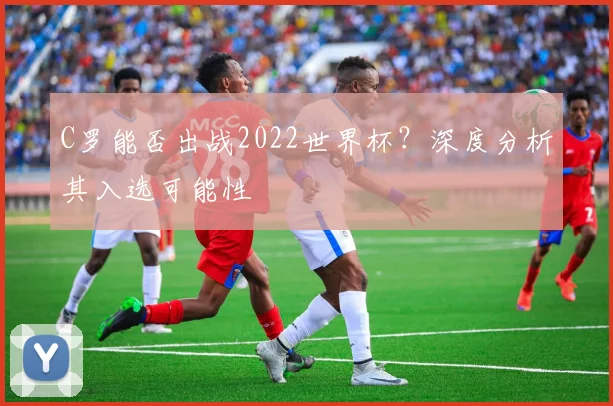 C罗能否出战2022世界杯?深度分析其入选可能性