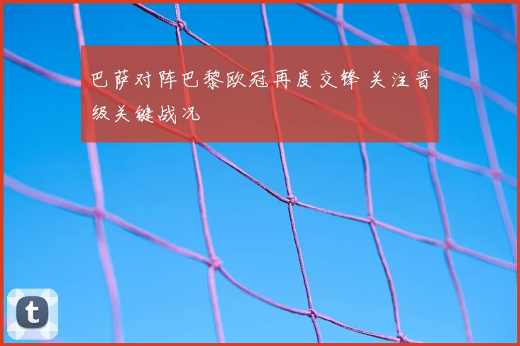 巴萨对阵巴黎欧冠再度交锋 关注晋级关键战况