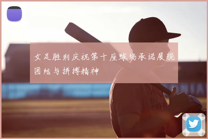 女足胜利庆祝第十座球场承诺展现团结与拼搏精神