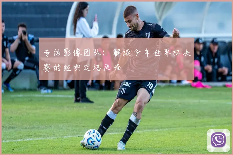 专访影像团队：解读今年世界杯决赛的经典定格画面