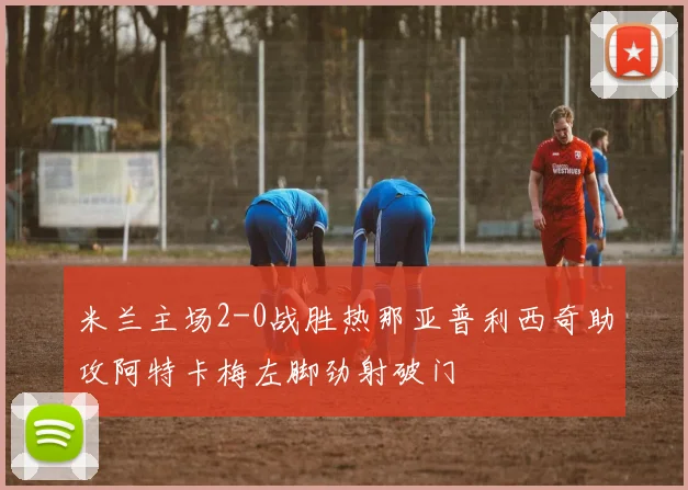米兰主场2-0战胜热那亚普利西奇助攻阿特卡梅左脚劲射破门