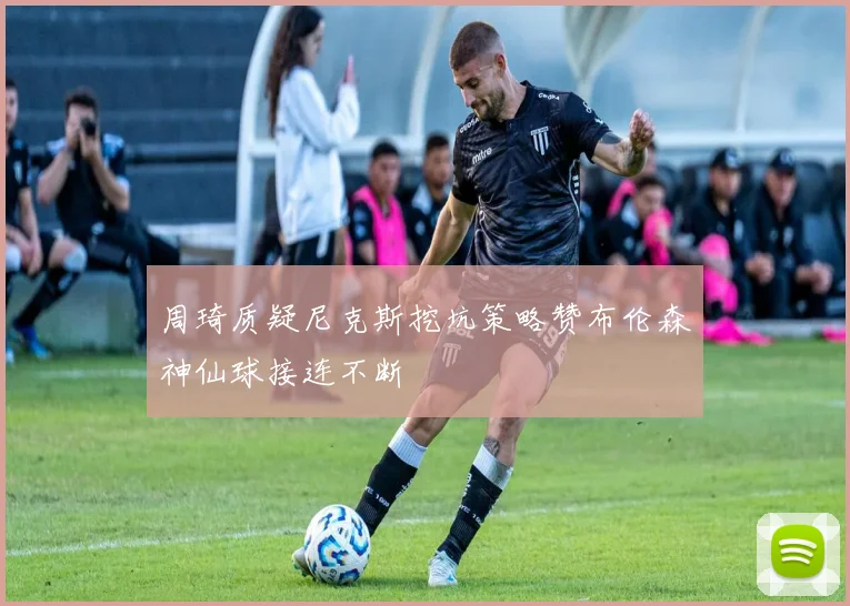 周琦质疑尼克斯挖坑策略赞布伦森神仙球接连不断
