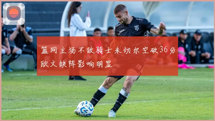 篮网主场不敌骑士米切尔空砍36分欧文缺阵影响明显