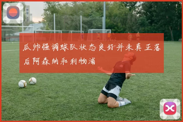 瓜帅强调球队状态良好并未真正落后阿森纳和利物浦