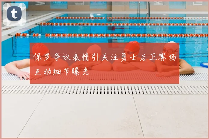 保罗争议表情引关注勇士后卫赛场互动细节曝光
