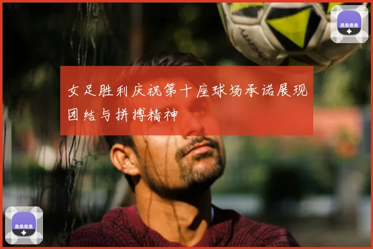 女足胜利庆祝第十座球场承诺展现团结与拼搏精神