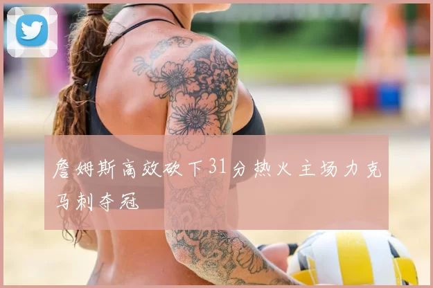 詹姆斯高效砍下31分热火主场力克马刺夺冠