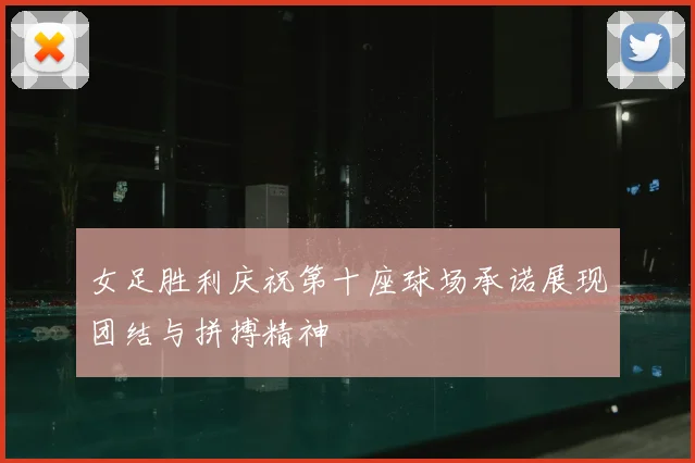 女足胜利庆祝第十座球场承诺展现团结与拼搏精神