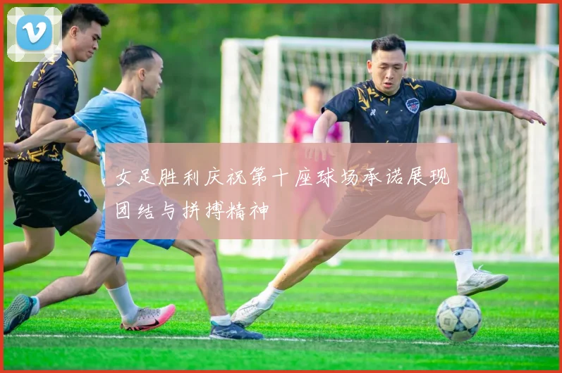 女足胜利庆祝第十座球场承诺展现团结与拼搏精神