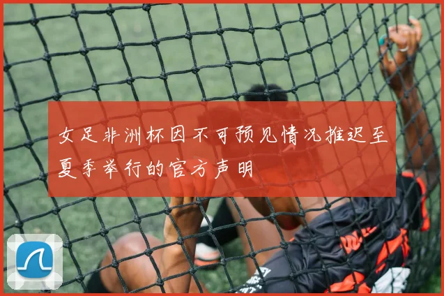 女足非洲杯因不可预见情况推迟至夏季举行的官方声明