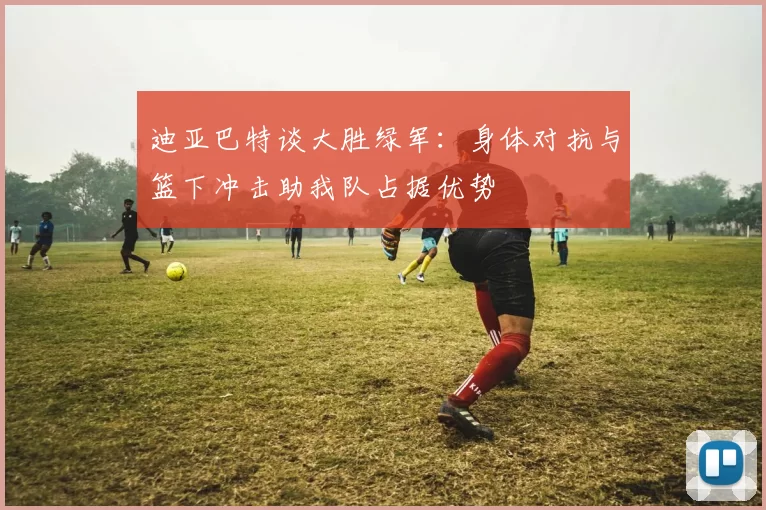 迪亚巴特谈大胜绿军：身体对抗与篮下冲击助我队占据优势