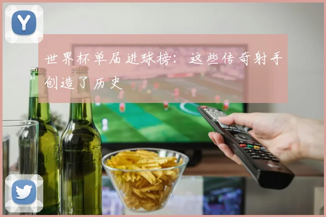 世界杯单届进球榜:这些传奇射手创造了历史