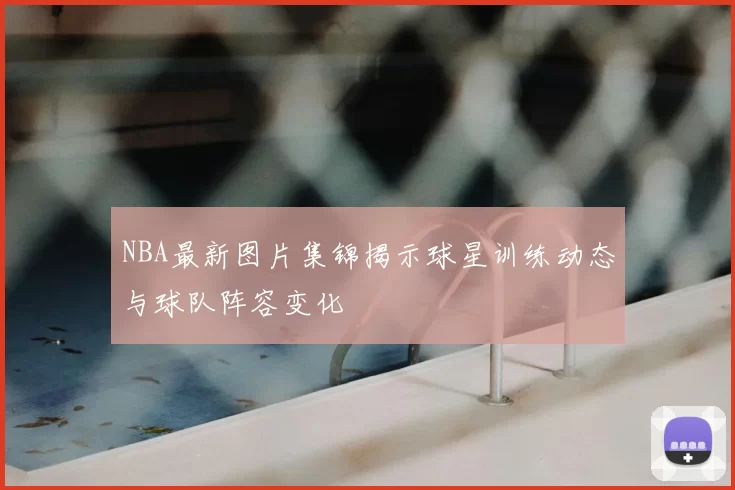 NBA最新图片集锦揭示球星训练动态与球队阵容变化