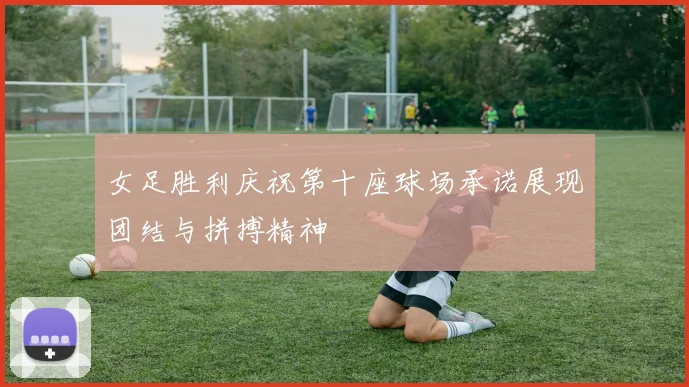 女足胜利庆祝第十座球场承诺展现团结与拼搏精神