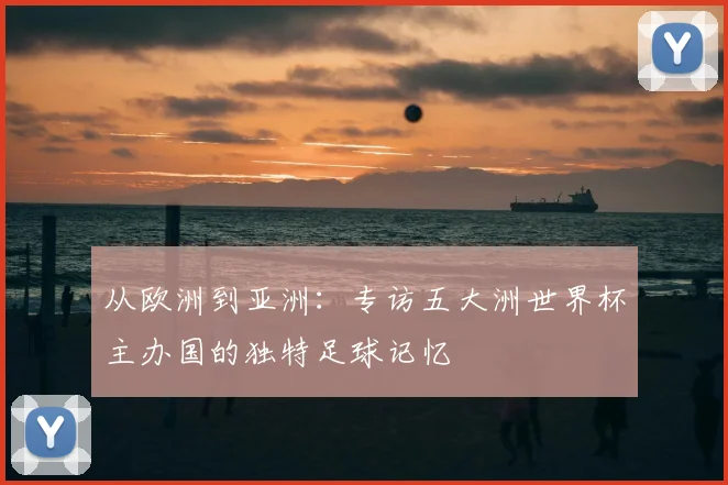 从欧洲到亚洲:专访五大洲世界杯主办国的独特足球记忆