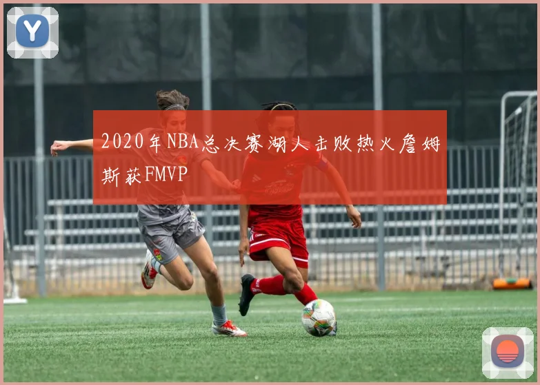 2020年NBA总决赛湖人击败热火詹姆斯获FMVP