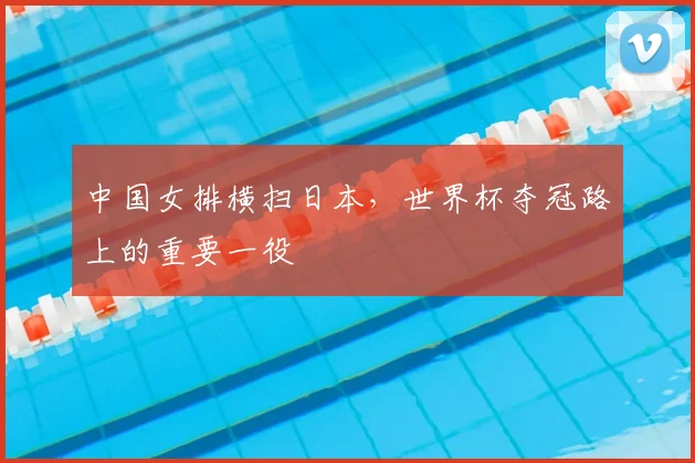 中国女排横扫日本,世界杯夺冠路上的重要一役