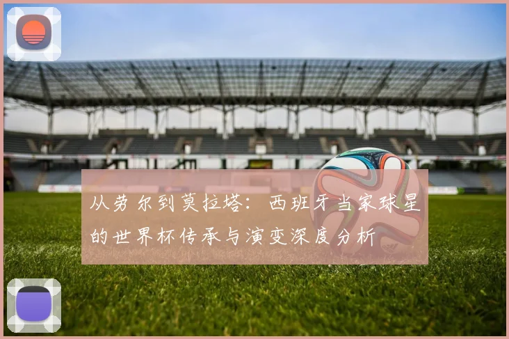 从劳尔到莫拉塔：西班牙当家球星的世界杯传承与演变深度分析