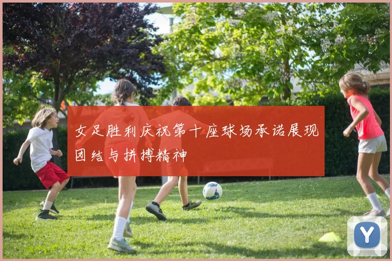 女足胜利庆祝第十座球场承诺展现团结与拼搏精神