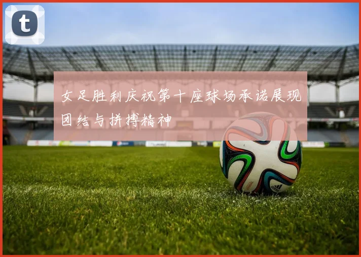 女足胜利庆祝第十座球场承诺展现团结与拼搏精神