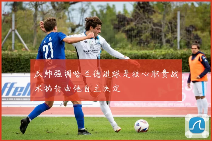 瓜帅强调哈兰德进球是核心职责战术执行由他自主决定