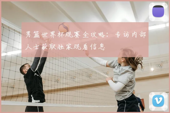 男篮世界杯观赛全攻略:专访内部人士获取独家观看信息