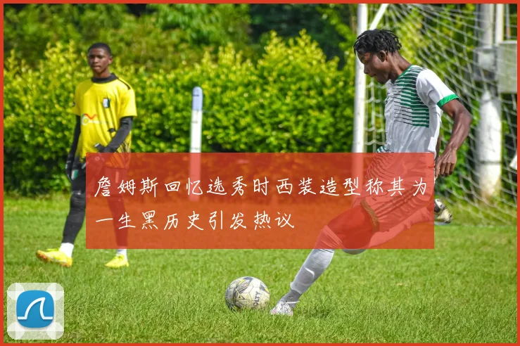 詹姆斯回忆选秀时西装造型称其为一生黑历史引发热议
