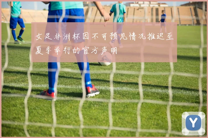 女足非洲杯因不可预见情况推迟至夏季举行的官方声明