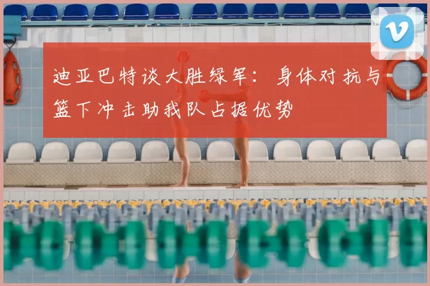 迪亚巴特谈大胜绿军：身体对抗与篮下冲击助我队占据优势