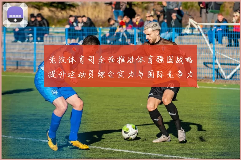 竞技体育司全面推进体育强国战略提升运动员综合实力与国际竞争力