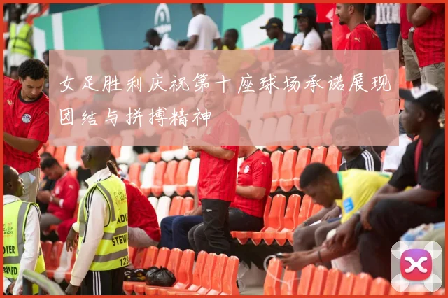 女足胜利庆祝第十座球场承诺展现团结与拼搏精神