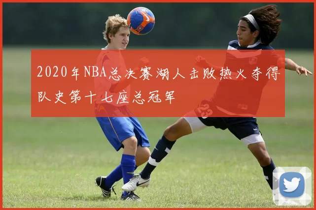 2020年NBA总决赛湖人击败热火夺得队史第十七座总冠军