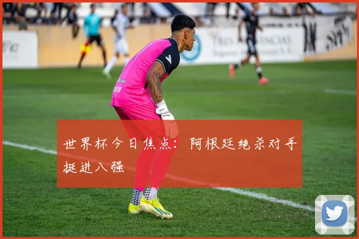 世界杯今日焦点：阿根廷绝杀对手挺进八强