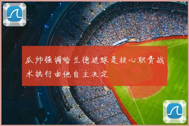 瓜帅强调哈兰德进球是核心职责战术执行由他自主决定