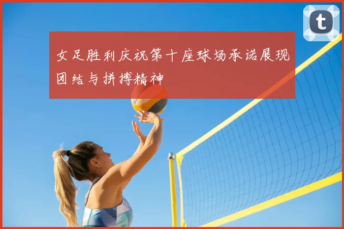 女足胜利庆祝第十座球场承诺展现团结与拼搏精神