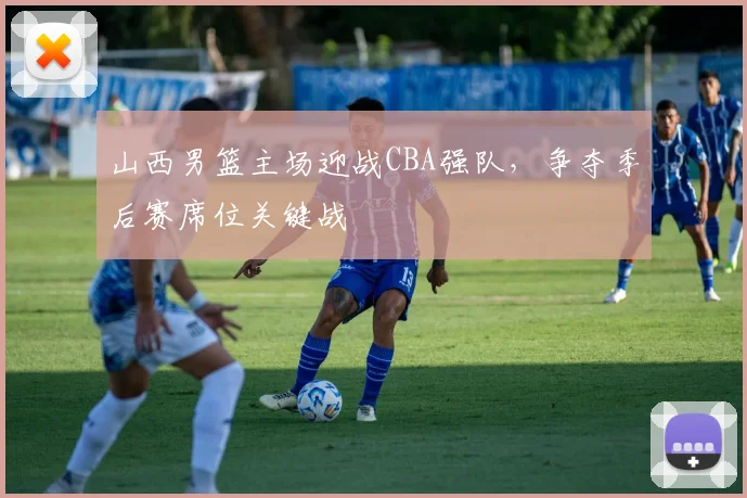 山西男篮主场迎战CBA强队，争夺季后赛席位关键战