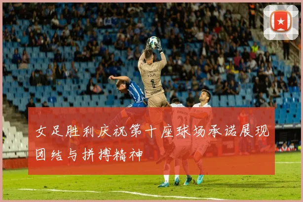 女足胜利庆祝第十座球场承诺展现团结与拼搏精神