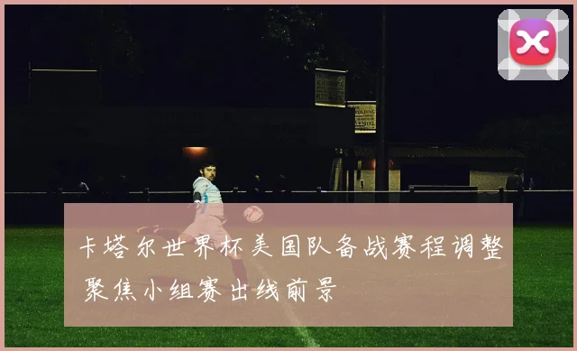 卡塔尔世界杯美国队备战赛程调整 聚焦小组赛出线前景