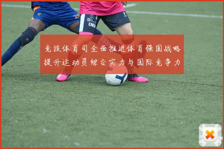 竞技体育司全面推进体育强国战略提升运动员综合实力与国际竞争力