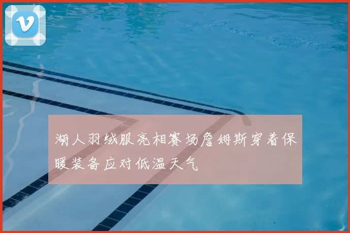 湖人羽绒服亮相赛场詹姆斯穿着保暖装备应对低温天气