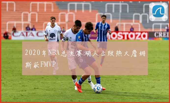 2020年NBA总决赛湖人击败热火詹姆斯获FMVP