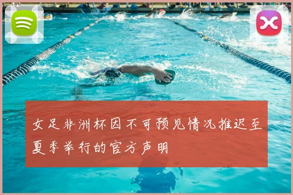 女足非洲杯因不可预见情况推迟至夏季举行的官方声明