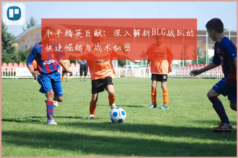和平精英巨献:深入解析BLG战队的快速崛起与战术秘密