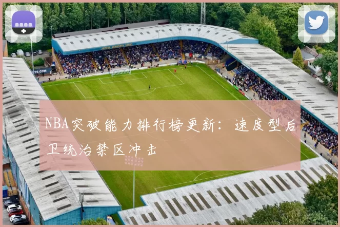 NBA突破能力排行榜更新：速度型后卫统治禁区冲击