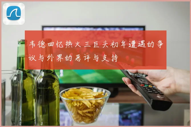 韦德回忆热火三巨头初年遭遇的争议与外界的恶评与支持