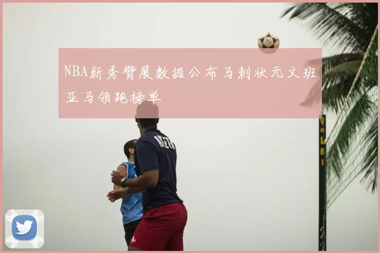 NBA新秀臂展数据公布马刺状元文班亚马领跑榜单