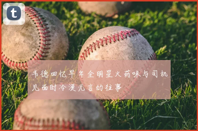韦德回忆早年全明星火药味与司机见面时冷漠无言的往事