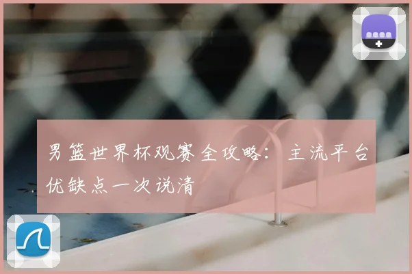 男篮世界杯观赛全攻略:主流平台优缺点一次说清